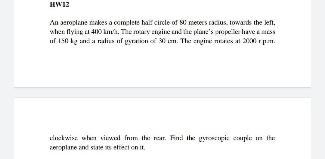 HW12
An aeroplane makes a complete half circle of 80 meters radius, towards the left,
when flying at 400 km/h. The rotary engine and the plane's propeller have a mass
of 150 kg and a radius of gyration of 30 cm. The engine rotates at 2000 r.p.m.
clockwise when viewed from the rear. Find the gyroscopic couple on the
aeroplane and state its effect on it.