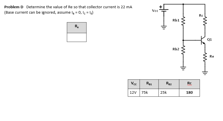 Problem D Determine the value of Re so that collector current is 22 mA
Vcc
(Base current can be ignored, assume Iş = 0, lc = le)
Rc
Rb1
Re
Q1
Rb2
Re
Vcc
Rg1
R82
Rc
12V
75k
25k
180
