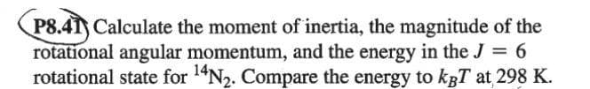 P8.41) Calculate the moment of inertia, the magnitude of the
rotational angular momentum, and the energy in the J = 6
rotational state for 1"N2. Compare the energy to kBT at 298 K.
