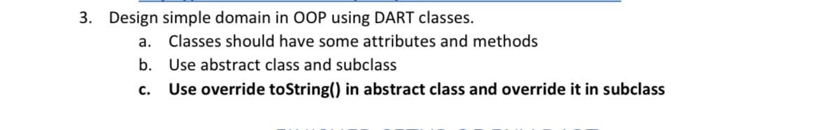 3. Design simple domain in OOP using DART classes.
a. Classes should have some attributes and methods
b.
Use abstract class and subclass
C. Use override toString() in abstract class and override it in subclass