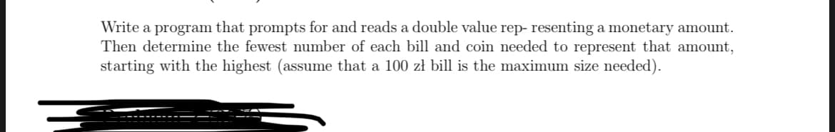 Write a program that prompts for and reads a double value rep- resenting a monetary amount.
Then determine the fewest number of each bill and coin needed to represent that amount,
starting with the highest (assume that a 100 zł bill is the maximum size needed).