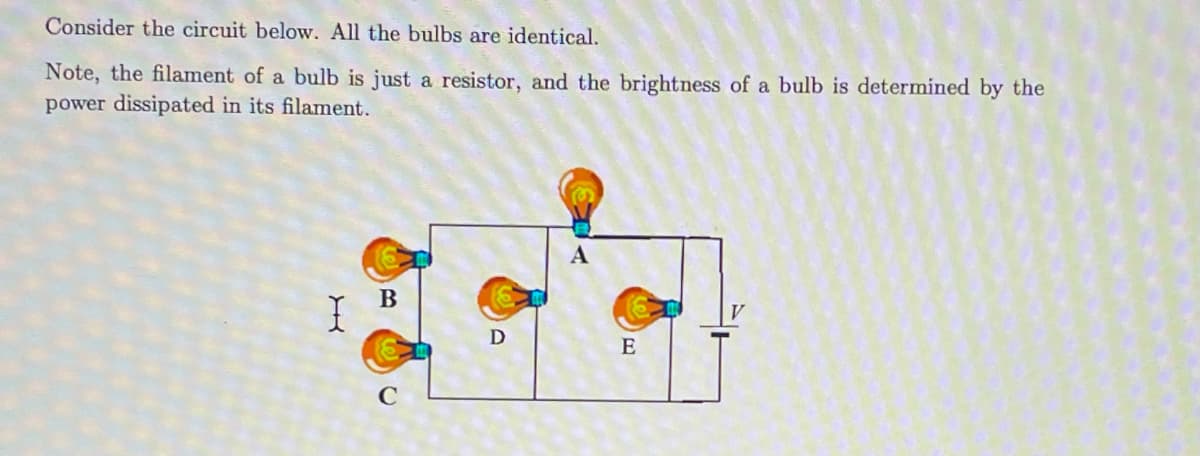 Consider the circuit below. All the bulbs are identical.
Note, the filament of a bulb is just a resistor, and the brightness of a bulb is determined by the
power dissipated in its filament.
B
C
D
E