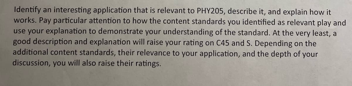 Identify an interesting application that is relevant to PHY205, describe it, and explain how it
works. Pay particular attention to how the content standards you identified as relevant play and
use your explanation to demonstrate your understanding of the standard. At the very least, a
good description and explanation will raise your rating on C45 and S. Depending on the
additional content standards, their relevance to your application, and the depth of your
discussion, you will also raise their ratings.