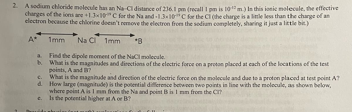 2.
A sodium chloride molecule has an Na-Cl distance of 236.1 pm (recall 1 pm is 10-12 m.) In this ionic molecule, the effective
charges of the ions are +1.3x10-19 C for the Na and -1.3x10-19 C for the Cl (the charge is a little less than the charge of an
electron because the chlorine doesn't remove the electron from the sodium completely, sharing it just a little bit.)
2
A*
a.
b.
C.
d.
e.
1mm Na Cl 1mm
Find the dipole moment of the NaCl molecule.
What is the magnitudes and directions of the electric force on a proton placed at each of the locations of the test
points, A and B?
*B
What is the magnitude and direction of the electric force on the molecule and due to a proton placed at test point A?
How large (magnitude) is the potential difference between two points in line with the molecule, as shown below,
where point A is 1 mm from the Na and point B is 1 mm from the Cl?
Is the potential higher at A or B?
Provido physica