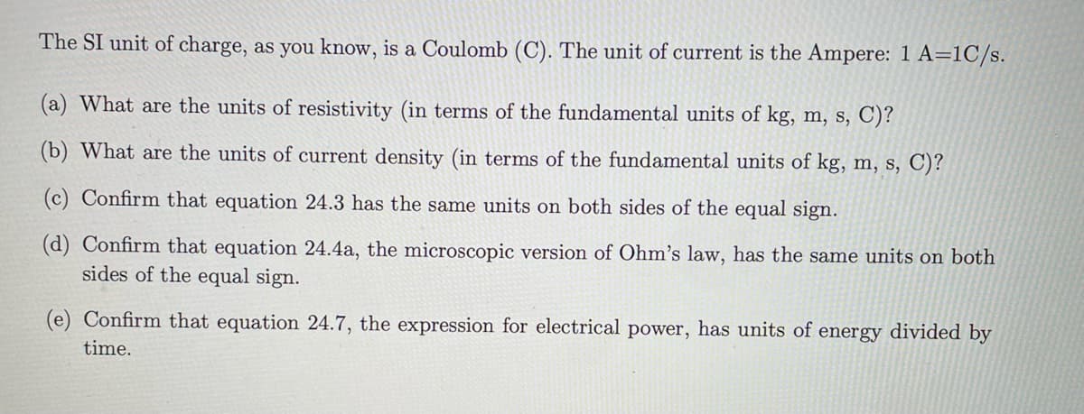 The SI unit of charge, as you know, is a Coulomb (C). The unit of current is the Ampere: 1 A=1C/s.
(a) What are the units of resistivity (in terms of the fundamental units of kg, m, s, C)?
(b) What are the units of current density (in terms of the fundamental units of kg, m, s, C)?
(c) Confirm that equation 24.3 has the same units on both sides of the equal sign.
(d) Confirm that equation 24.4a, the microscopic version of Ohm's law, has the same units on both
sides of the equal sign.
(e) Confirm that equation 24.7, the expression for electrical power, has units of energy divided by
time.