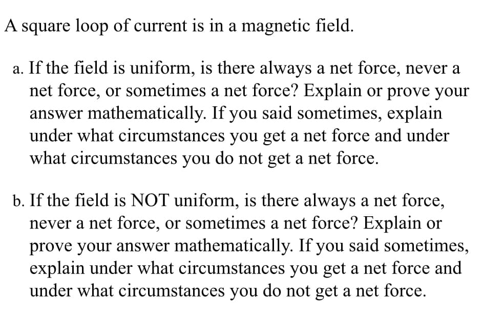 A square loop of current is in a magnetic field.
a. If the field is uniform, is there always a net force, never a
net force, or sometimes a net force? Explain or prove your
answer mathematically. If you said sometimes, explain
under what circumstances you get a net force and under
what circumstances you do not get a net force.
b. If the field is NOT uniform, is there always a net force,
never a net force, or sometimes a net force? Explain or
prove your answer mathematically. If you said sometimes,
explain under what circumstances you get a net force and
under what circumstances you do not get a net force.