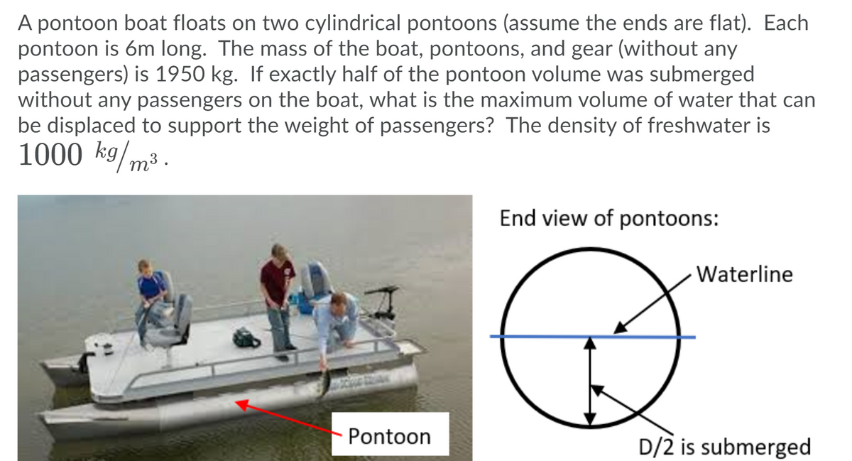 A pontoon boat floats on two cylindrical pontoons (assume the ends are flat). Each
pontoon is 6m long. The mass of the boat, pontoons, and gear (without any
passengers) is 1950 kg. If exactly half of the pontoon volume was submerged
without any passengers on the boat, what is the maximum volume of water that can
be displaced to support the weight of passengers? The density of freshwater is
1000 kg/m³ .
End view of pontoons:
Waterline
Pontoon
D/2 is submerged
