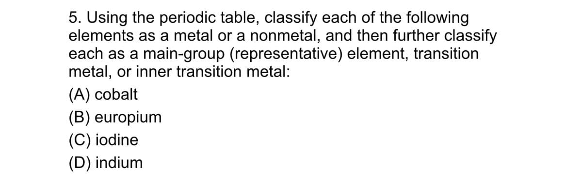 5. Using the periodic table, classify each of the following
elements as a metal or a nonmetal, and then further classify
each as a main-group (representative) element, transition
metal, or inner transition metal:
(A) cobalt
(B) europium
(C) iodine
(D) indium
