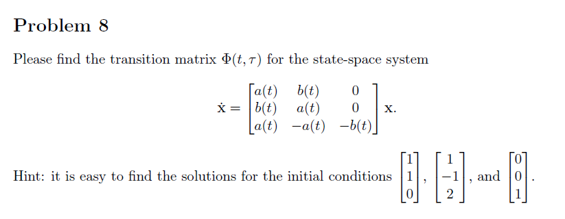 Problem 8
Please find the transition matrix (t, 7) for the state-space system
[a(t)
x = |b(t)
b(t)
a(t)
0
{]
0 X.
La(t) -a(t) -b(t)
Hint: it is easy to find the solutions for the initial conditions
0
|
1
2
and
0
8