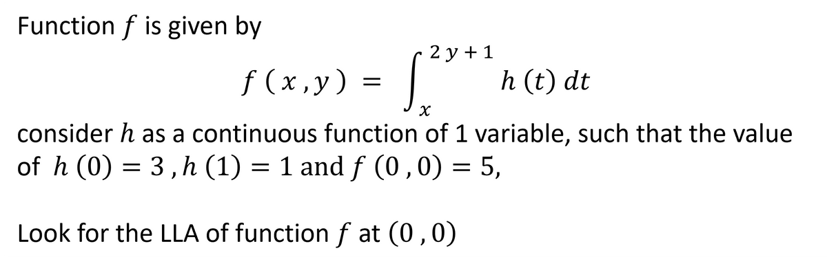 Function f is given by
2y + 1
f(x,y) = [. h (t) dt
X
consider h as a continuous function of 1 variable, such that the value
of h (0) = 3, h (1) = 1 and f (0,0) = 5,
Look for the LLA of function f at (0,0)