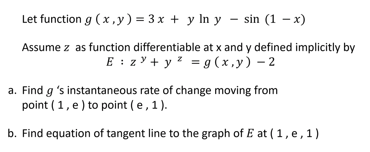 Let function g (x,y) = 3x + y ln y sin (1 − x)
Assume z as function differentiable at x and y defined implicitly by
E z y + y² = g(x,y) - 2
:
a. Find g 's instantaneous rate of change moving from
point (1, e) to point (e, 1).
b. Find equation of tangent line to the graph of E at ( 1, e, 1)