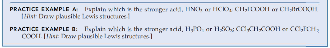 PRACTICE EXAMPLE A: Explain which is the stronger acid, HNO3 or HClO4; CH₂FCOOH or CH₂BrCOOH.
[Hint: Draw plausible Lewis structures.]
PRACTICE EXAMPLE B: Explain which is the stronger acid, H3PO4 or H₂SO3; CC13CH₂COOH or CCl₂FCH2
COOH. [Hint: Draw plausible Lewis structures.]