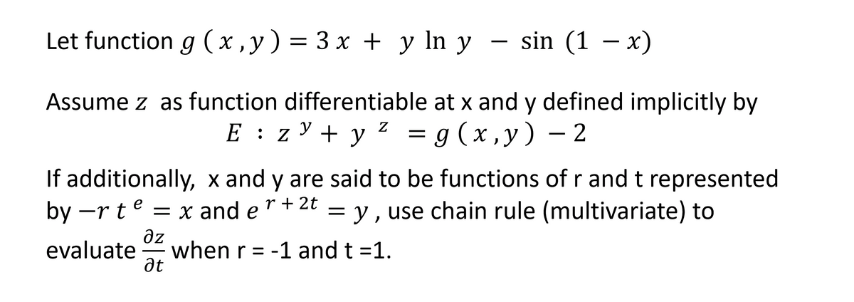 Let function g (x,y) = 3x + y ln y sin (1 x)
Assume z as function differentiable at x and y defined implicitly by
E : zy + y² = g(x,y) - 2
If additionally, x and y are said to be functions of r and t represented
by ―rte = x and e = y, use chain rule (multivariate) to
r + 2t
дz
evaluate when r = -1 and t =1.
ət