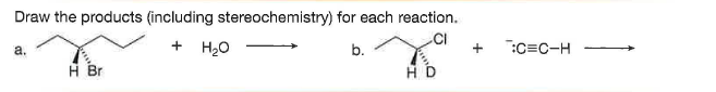 Draw the products (including stereochemistry) for each reaction.
a.
H20
b.
:C=C-H
H Br
H D
