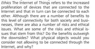 Ethics The Internet of Things refers to the increased
proliferation of devices that are connected to the
İnternet and that in turn can be connected to each
other. Although there are a number of benefits to
this level of connectivity for both society and busi-
nesses, there are also a number of risks and ethical
issues. What are some of the risks and ethical is-
sues that stem from this? Do the benefits outweigh
the downsides? What physical objects would you
consider not allowing to be connected through the
Internet, and why?
