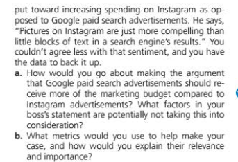 put toward increasing spending on Instagram as op-
posed to Google paid search advertisements. He says,
"Pictures on Instagram are just more compelling than
little blocks of text in a search engine's results." You
couldn't agree less with that sentiment, and you have
the data to back it up.
a. How would you go about making the argument
that Google paid search advertisements should re-
ceive more of the marketing budget compared to
Instagram advertisements? What factors in your
boss's statement are potentially not taking this into
consideration?
b. What metrics would you use to help make your
case, and how would you explain their relevance
and importance?
