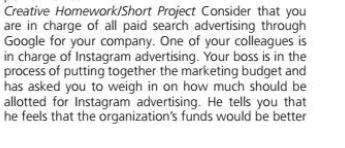 Creative Homework/Short Project Consider that you
are in charge of all paid search advertising through
Google for your company. One of your colleagues is
in charge of Instagram advertising. Your boss is in the
process of putting together the marketing budget and
has asked you to weigh in on how much should be
allotted for Instagram advertising. He tells you that
he feels that the organization's funds would be better
