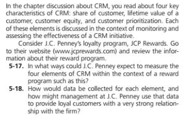 In the chapter discussion about CRM, you read about four key
characteristics of CRM: share of customer, lifetime value of a
customer, customer equity, and customer prioritization. Each
of these elements is discussed in the context of monitoring and
assessing the effectiveness of a CRM initiative.
Consider J.C. Penney's loyalty program, JCP Rewards. Go
to their website (www.jcprewards.com) and review the infor-
mation about their reward program.
5-17. In what ways could J.C. Penney expect to measure the
four elements of CRM within the context of a reward
program such as this?
5-18. How would data be collected for each element, and
how might management at J.C. Penney use that data
to provide loyal customers with a very strong relation-
ship with the firm?
