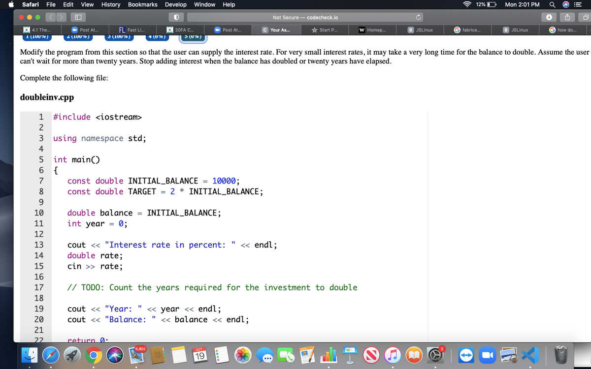 Safari
File
Edit
View
History
Bookmarks Develop Window
Help
A 12% O
Mon 2:01 PM
Not Secure - codecheck.io
EL Fast Li.
O 20FA C.
5 (U%)
4.1 The...
Post At..
Post At..
c Your As..
* Start P.
W Homep..
JSLinux
G fabrice.
JSLinux
G how do.
T(100%)
Z (100%)
3 (100%)
4 (U%)
Modify the program from this section so that the user can supply the interest rate. For very small interest rates, it may take a very long time for the balance to double. Assume the user
can't wait for more than twenty years. Stop adding interest when the balance has doubled or twenty years have elapsed.
Complete the following file:
doubleinv.cpp
1
#include <iostream>
3 using namespace std;
4
int main()
6 {
7
const double INITIAL_BALANCE = 10000;
8
const double TARGET = 2 * INITIAL_BALANCE;
10
double balance =
INITIAL_BALANCE;
11
int year = 0;
12
cout << "Interest rate in percent:
double rate;
cin >> rate;
13
« endl;
14
15
16
17
// TODO: Count the years required for the investment to double
18
cout << "Year: " << year << endl;
cout << "Balance:
19
20
« balance « endl;
21
22
return 0:
6,802

