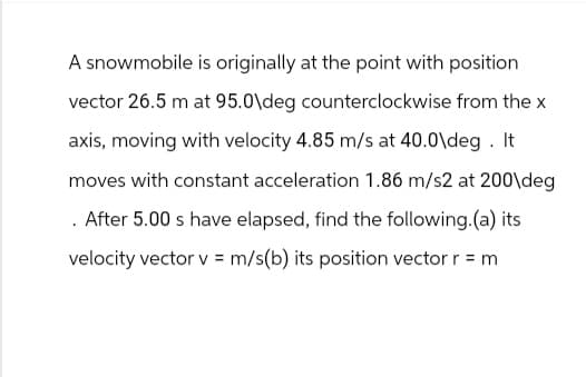 A snowmobile is originally at the point with position
vector 26.5 m at 95.0\deg counterclockwise from the x
axis, moving with velocity 4.85 m/s at 40.0\deg. It
moves with constant acceleration 1.86 m/s2 at 200\deg
. After 5.00 s have elapsed, find the following.(a) its
velocity vector v = m/s(b) its position vector r = m