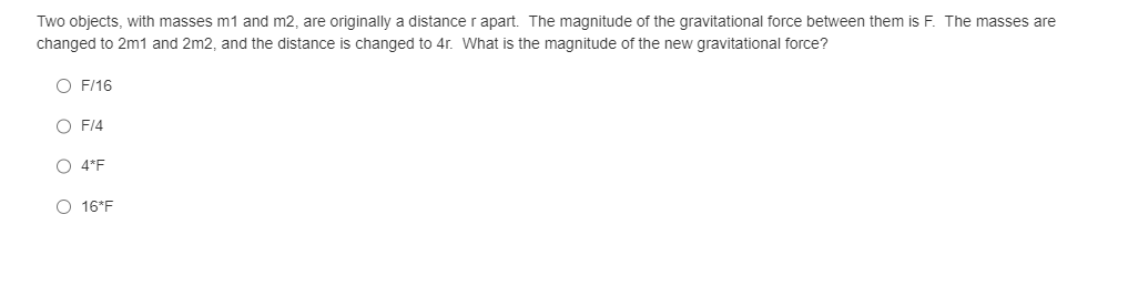 Two objects, with masses m1 and m2, are originally a distance r apart. The magnitude of the gravitational force between them is F. The masses are
changed to 2m1 and 2m2, and the distance is changed to 4r. What is the magnitude of the new gravitational force?
O F/16
O F/4
O 4*F
O 16*F