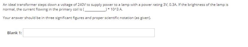 An ideal transformer steps down a voltage of 240V to supply power to a lamp with a power rating 3V, 0.3A. If the brightness of the lamp is
normal, the current flowing in the primary coil is (
*10^3 A.
Your answer should be in three significant figures and proper scientific notation (as given).
Blank 1: