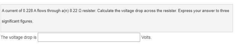 A current of 0.228 A flows through a(n) 8.22 Q resister. Calculate the voltage drop across the resister. Express your answer to three
significant figures.
The voltage drop is
Volts.