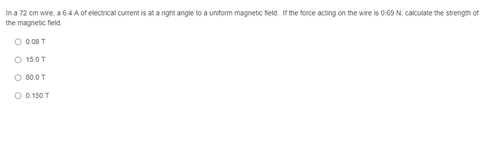 In a 72 cm wire, a 6.4 A of electrical current is at a right angle to a uniform magnetic field. If the force acting on the wire is 0.69 N, calculate the strength of
the magnetic field.
O 0.08 T
O
15.0 T
O 80.0 T
O 0.150 T