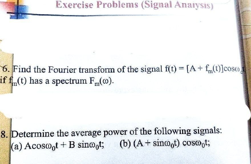 Exercise Problems (Signal Analysis)
6. Find the Fourier transform of the signal f(t) = [A + f(t)]coso
if f(t) has a spectrum Fm(0).
8. Determine the average power of the following signals:
(a) Acoswot + B sinwot; (b) (A + sinwot) cosoot;