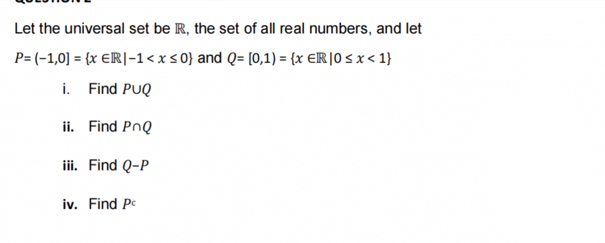 Let the universal set be R, the set of all real numbers, and let
P= (-1,0] = {x ER|−1 < x≤0} and Q= [0,1) = {x ER |0 ≤ x < 1}
i. Find PUQ
ii. Find PnQ
iii. Find Q-P
iv. Find Pc