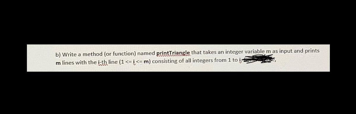 b) Write a method (or function) named printTriangle that takes an integer variable m as input and prints
m lines with the i-th line (1 <=i<= m) consisting of all integers from 1 to i