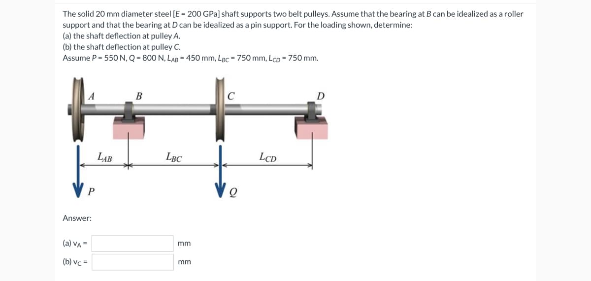 The solid 20 mm diameter steel [E = 200 GPa] shaft supports two belt pulleys. Assume that the bearing at B can be idealized as a roller
support and that the bearing at D can be idealized as a pin support. For the loading shown, determine:
(a) the shaft deflection at pulley A.
(b) the shaft deflection at pulley C.
Assume P = 550 N, Q = 800 N, LAB = 450 mm, LBC = 750 mm, LcD = 750 mm.
A
P
Answer:
(a) VA =
(b) vc =
LAB
B
LBC
mm
mm
C
Q
LCD
D