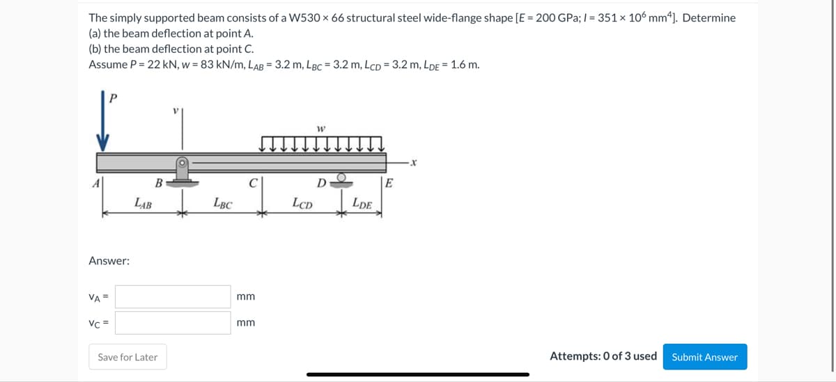 The simply supported beam consists of a W530 x 66 structural steel wide-flange shape [E = 200 GPa;/= 351 x 106 mm4]. Determine
(a) the beam deflection at point A.
(b) the beam deflection at point C.
Assume P = 22 kN, w = 83 kN/m, LAB = 3.2 m, LBC = 3.2 m, LCD = 3.2 m, LDE = 1.6 m.
W
_↓↓↓↓↓↓↓↓↓↓↓
B
D
E
LCD
LDE
Attempts: 0 of 3 used Submit Answer
Answer:
VA =
Vc =
LAB
Save for Later
LBC
mm
mm