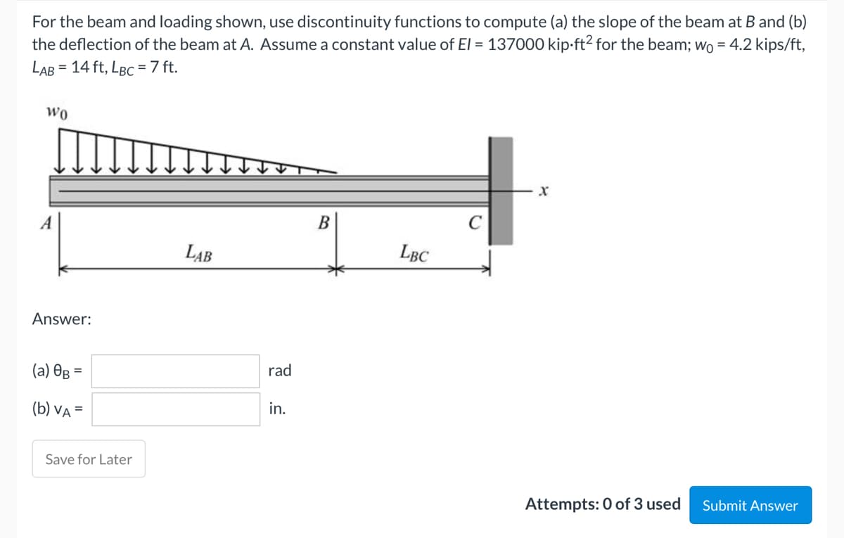 For the beam and loading shown, use discontinuity functions to compute (a) the slope of the beam at B and (b)
the deflection of the beam at A. Assume a constant value of El = 137000 kip-ft² for the beam; wo = 4.2 kips/ft,
LAB = 14 ft, LBC = 7 ft.
WO
X
B
A
LAB
LBC
Answer:
(a) OB =
(b) VA =
Attempts: 0 of 3 used Submit Answer
Save for Later
rad
in.