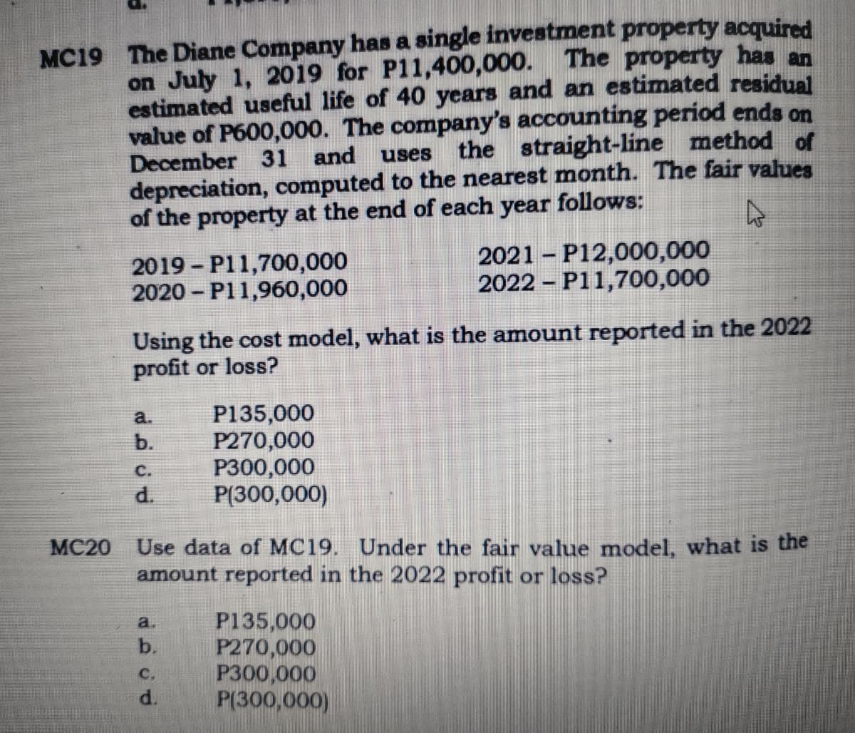 MC19 The Diane Company has a single investment property acquired
on July 1, 2019 for P11,400,000. The property has an
estimated useful life of 40 years and an estimated residual
value of P600,000. The company's accounting period ends on
December 31 and
uses
the straight-line method of
depreciation, computed to the nearest month. The fair values
of the property at the end of each year follows:
2019 - P11,700,000
2020 - P11,960,000
2021 - P12,000,000
2022 - P11,700,000
Using the cost model, what is the amount reported in the 2022
profit or loss?
P135,000
P270,000
P300,000
P(300,000)
a.
b.
с.
d.
MC20 Use data of MC19. Under the fair value model, what is the
amount reported in the 2022 profit or loss?
P135,000
P270,000
P300,000
P(300,000)
a.
b.
с.
d.
