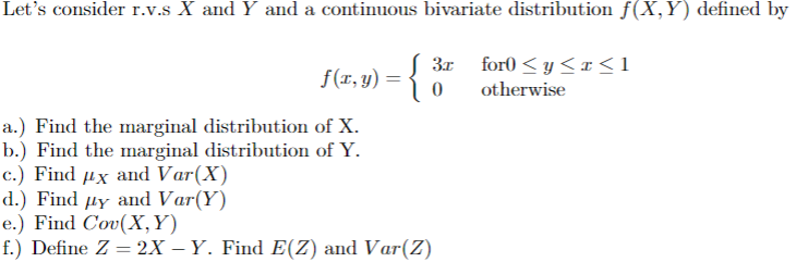 Let's consider r.v.s X and Y and a continuous bivariate distribution f(X,Y) defined by
f(x, y) =
{
3.x
0
for0≤y≤x≤1
otherwise
a.) Find the marginal distribution of X.
b.) Find the marginal distribution of Y.
c.) Find дx and Var(X)
d.) Find #y and Var(Y)
e.) Find Cov(X,Y)
f.) Define Z = 2X – Y. Find E(Z) and Var(Z)