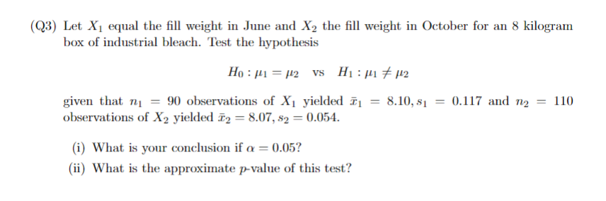 (Q3) Let X₁ equal the fill weight in June and X2 the fill weight in October for an 8 kilogram
box of industrial bleach. Test the hypothesis
Ho 12 vs H₁: μμ
given that ni = 90 observations of X₁ yielded 1
observations of X2 yielded 2 = 8.07, 82 = 0.054.
=
8.10, 81
0.117 and n₂ = 110
(i) What is your conclusion if α = 0.05?
(ii) What is the approximate p-value of this test?