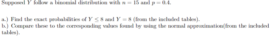 Supposed Y follow a binomial distribution with n = 15 and p = 0.4.
a.) Find the exact probabilities of Y < 8 and Y = 8 (from the included tables).
b.) Compare these to the corresponding values found by using the normal approximation (from the included
tables).