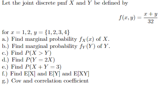 Let the joint discrete pmf X and Y be defined by
for x = 1,2, y = {1,2,3,4}
a.) Find marginal probability fx(x) of X.
b.) Find marginal probability fy (Y) of Y.
c.) Find P(XY)
d.) Find P(Y2X)
e.) Find P(X + Y = 3)
f.) Find E[X] and E[Y] and E[XY]
g.) Cov and correlation coefficient
x+y
f(x,y) =
32