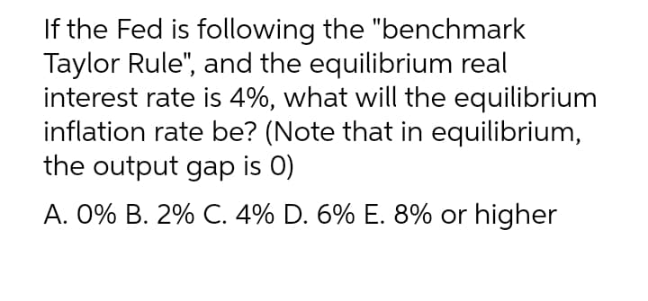If the Fed is following the "benchmark
Taylor Rule", and the equilibrium real
interest rate is 4%, what will the equilibrium
inflation rate be? (Note that in equilibrium,
the output gap is 0)
A. 0% B. 2% C. 4% D. 6% E. 8% or higher
