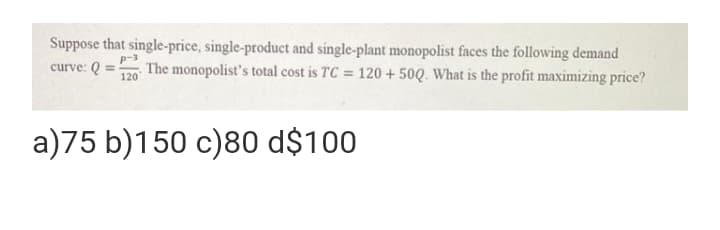 Suppose that single-price, single-product and single-plant monopolist faces the following demand
curve: Q =-
120
The monopolist's total cost is TC = 120 + 50Q. What is the profit maximizing price?
a)75 b)150 c)80 d$100

