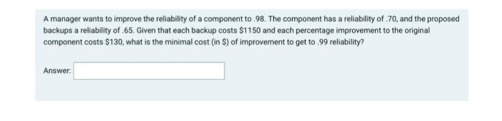 A manager wants to improve the reliability of a component to .98. The component has a reliability of .70, and the proposed
backups a reliability of .65. Given that each backup costs $1150 and each percentage improvement to the original
component costs $130, what is the minimal cost (in $) of improvement to get to .99 reliability?
Answer
