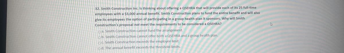 32. Smith Construction Inc. is thinking about offering a QSEHRA that will provide each of its 25 full-time
employees with a $3,000 annual benefit. Smith Construction plans to fund the entire benefit and will also
give its employees the option of participating in a group health plan it sponsors. Why will Smith
Construction's proposal not meet the requirements to be considered a QSEHRA?
oa. Smith Construction cannot fund the arrangement.
ob. Smith Construction cannot offer both a QSEHRA and a group health plan.
OC. Smith Construction exceeds the employee limit.
Od. The annual benefit exceeds the threshold limits.
W