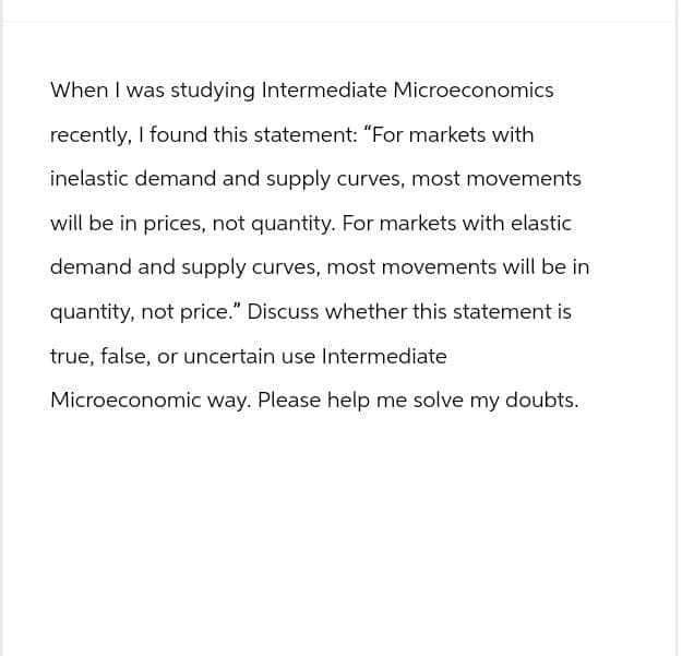 When I was studying Intermediate Microeconomics
recently, I found this statement: "For markets with
inelastic demand and supply curves, most movements
will be in prices, not quantity. For markets with elastic
demand and supply curves, most movements will be in
quantity, not price." Discuss whether this statement is
true, false, or uncertain use Intermediate
Microeconomic way. Please help me solve my doubts.