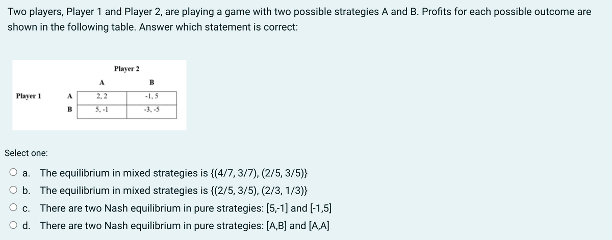 Two players, Player 1 and Player 2, are playing a game with two possible strategies A and B. Profits for each possible outcome are
shown in the following table. Answer which statement is correct:
Player 2
A
B
Player 1
A
2.2
-1.5
B
5.-1
-3,-5
Select one:
a. The equilibrium in mixed strategies is {(4/7, 3/7), (2/5, 3/5)}
○ b. The equilibrium in mixed strategies is {(2/5, 3/5), (2/3, 1/3)}
There are two Nash equilibrium in pure strategies: [5,-1] and [-1,5]
C.
d. There are two Nash equilibrium in pure strategies: [A,B] and [A,A]