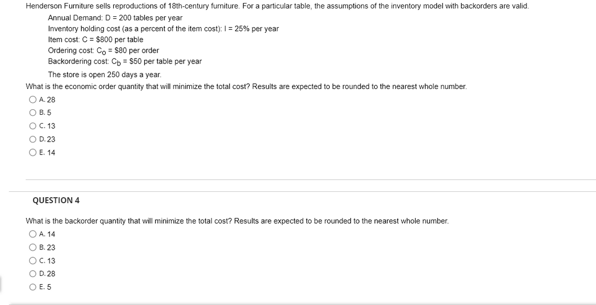 Henderson Furniture sells reproductions of 18th-century furniture. For a particular table, the assumptions of the inventory model with backorders are valid.
Annual Demand: D = 200 tables per year
Inventory holding cost (as a percent of the item cost): 1 = 25% per year
Item cost: C = $800 per table
Ordering cost: Co = $80 per order
Backordering cost: Cb = $50 per table per year
The store is open 250 days a year.
What is the economic order quantity that will minimize the total cost? Results are expected to be rounded to the nearest whole number.
○ A. 28
B. 5
○ C. 13
OD. 23
E. 14
QUESTION 4
What is the backorder quantity that will minimize the total cost? Results are expected to be rounded to the nearest whole number.
○ A. 14
B. 23
C. 13
OD. 28
○ E. 5