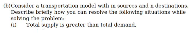 (b)Consider a transportation model with m sources and n destinations.
Describe briefly how you can resolve the following situations while
solving the problem:
(i)
Total supply is greater than total demand,
