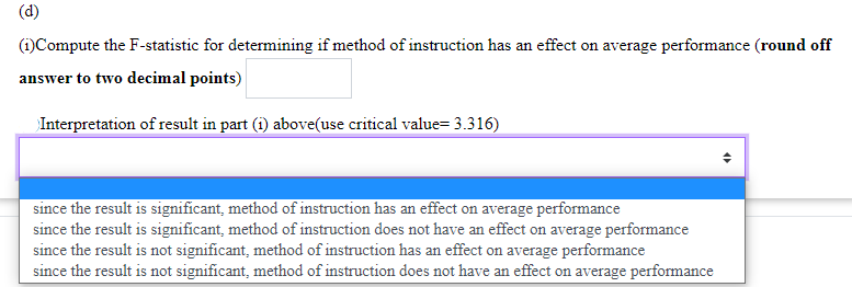 (d)
(1) Compute the F-statistic for determining if method of instruction has an effect on average performance (round off
answer to two decimal points)
Interpretation of result in part (1) above(use critical value= 3.316)
since the result is significant, method of instruction has an effect on average performance
since the result is significant, method of instruction does not have an effect on average performance
since the result is not significant, method of instruction has an effect on average performance
since the result is not significant, method of instruction does not have an effect on average performance