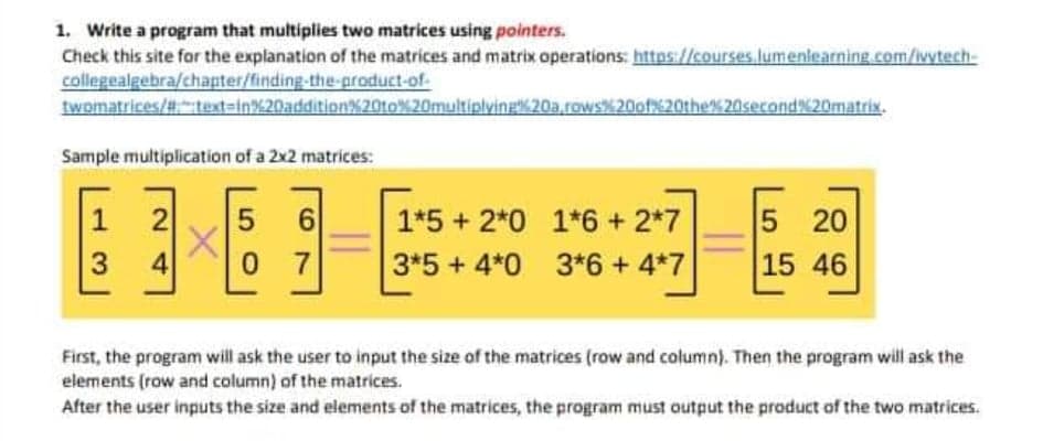 1. Write a program that multiplies two matrices using pointers.
Check this site for the explanation of the matrices and matrix operations: https://courses lumenlearning.com/wytech-
collegealgebra/chapter/finding-the-groduct-of-
twomatrices/#text=in%20addition%20t0%20multiplving20a,rows20of620the% 20serond20matrix.
Sample multiplication of a 2x2 matrices:
6
0 7
5 20
15 46
2
1*5 + 2*0 1*6+2*7
4
3*5 + 4*0 3*6+4*7
First, the program will ask the user to input the size of the matrices (row and column). Then the program will ask the
elements (row and column) of the matrices.
After the user inputs the size and elements of the matrices, the program must output the product of the two matrices.
