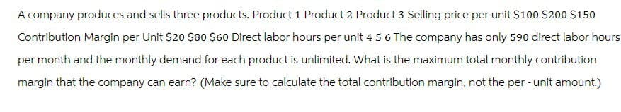 A company produces and sells three products. Product 1 Product 2 Product 3 Selling price per unit $100 $200 $150
Contribution Margin per Unit $20 $80 $60 Direct labor hours per unit 4 5 6 The company has only 590 direct labor hours
per month and the monthly demand for each product is unlimited. What is the maximum total monthly contribution
margin that the company can earn? (Make sure to calculate the total contribution margin, not the per-unit amount.)